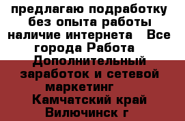 предлагаю подработку без опыта работы,наличие интернета - Все города Работа » Дополнительный заработок и сетевой маркетинг   . Камчатский край,Вилючинск г.